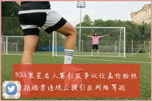 NBA聚星名人赛引发争议任嘉伦粉丝被指逃票违规应援引发网络骂战
