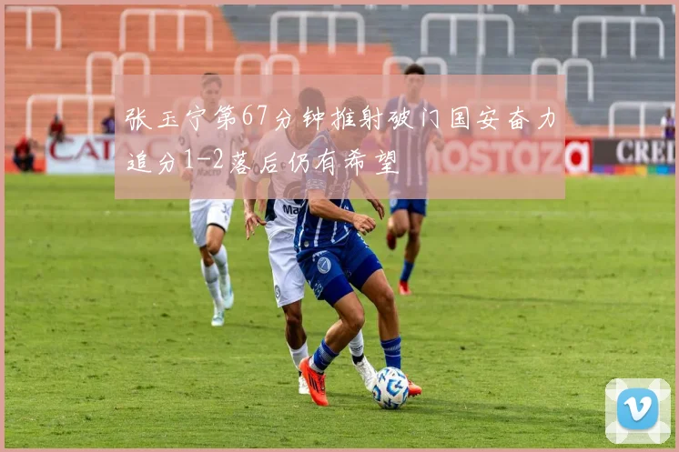 张玉宁第67分钟推射破门国安奋力追分1-2落后仍有希望