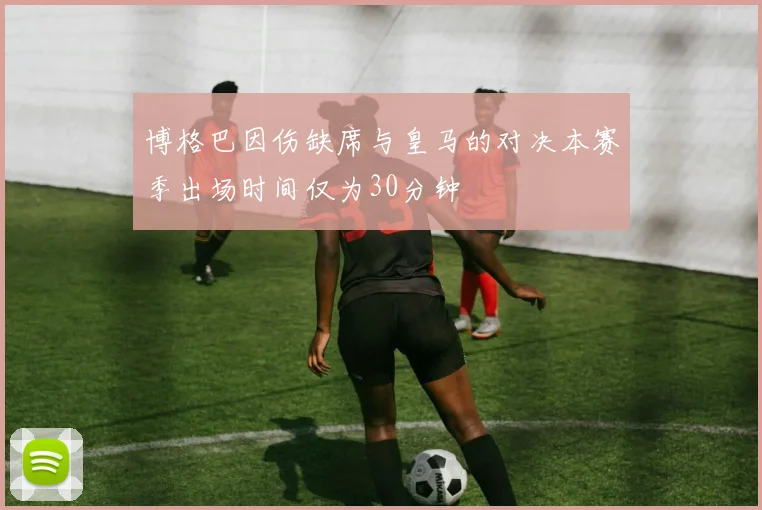 博格巴因伤缺席与皇马的对决本赛季出场时间仅为30分钟