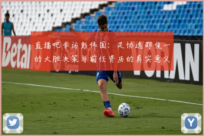 直播吧专访彭伟国：足协选邵佳一的大胆决策与前任资历的真实意义