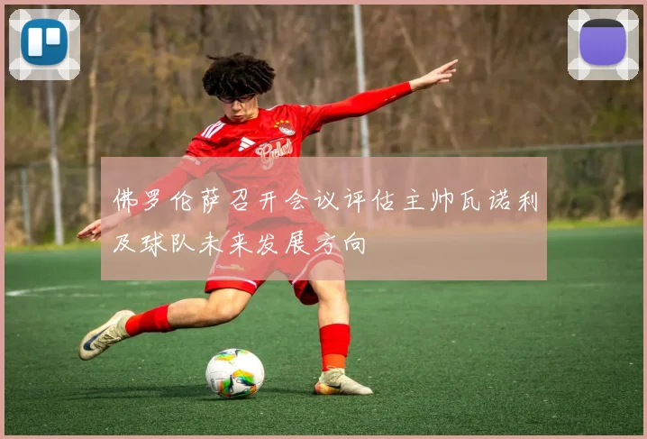 佛罗伦萨召开会议评估主帅瓦诺利及球队未来发展方向