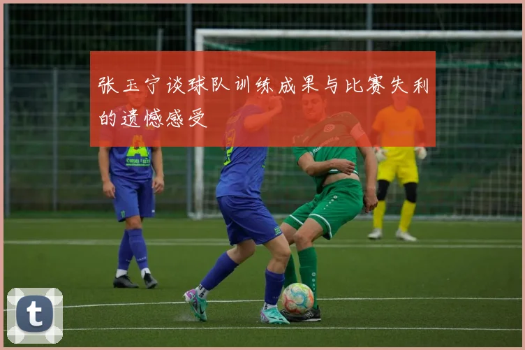 张玉宁谈球队训练成果与比赛失利的遗憾感受