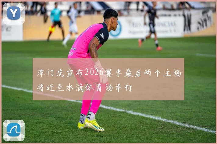 津门虎宣布2026赛季最后两个主场将迁至水滴体育场举行
