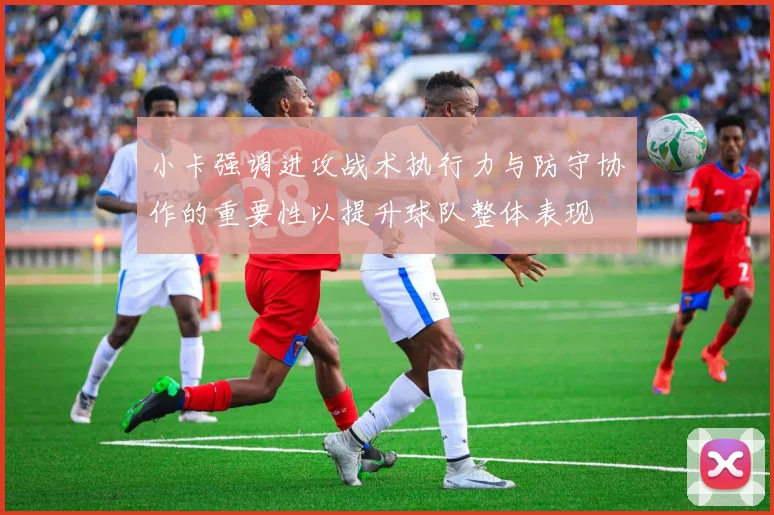 小卡强调进攻战术执行力与防守协作的重要性以提升球队整体表现