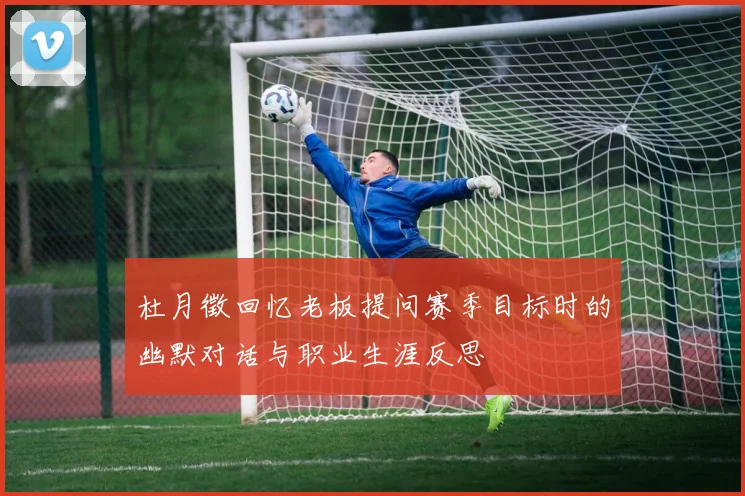 杜月徵回忆老板提问赛季目标时的幽默对话与职业生涯反思