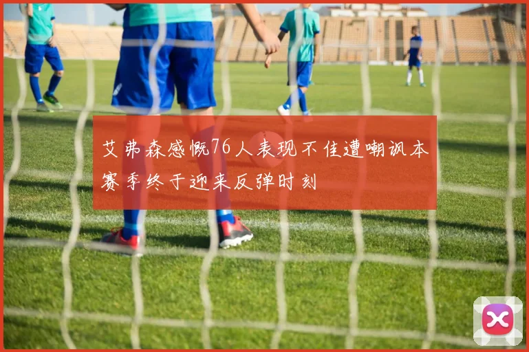 艾弗森感慨76人表现不佳遭嘲讽本赛季终于迎来反弹时刻