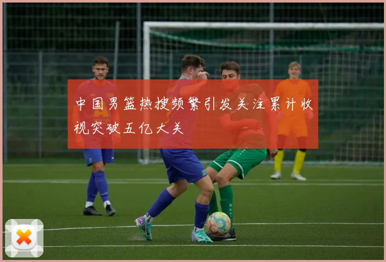 中国男篮热搜频繁引发关注累计收视突破五亿大关