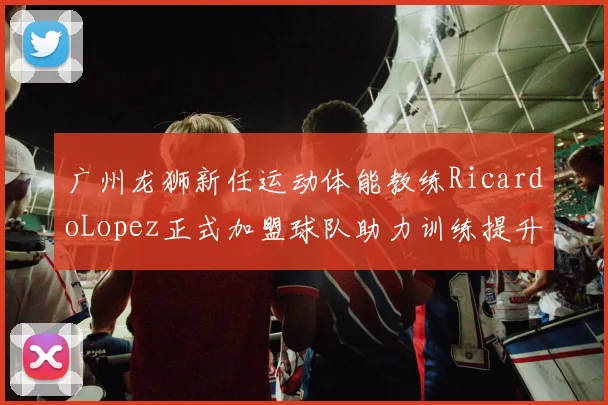广州龙狮新任运动体能教练RicardoLopez正式加盟球队助力训练提升
