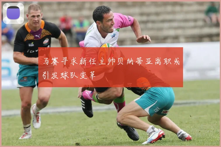 马赛寻求新任主帅贝纳蒂亚离职或引发球队变革