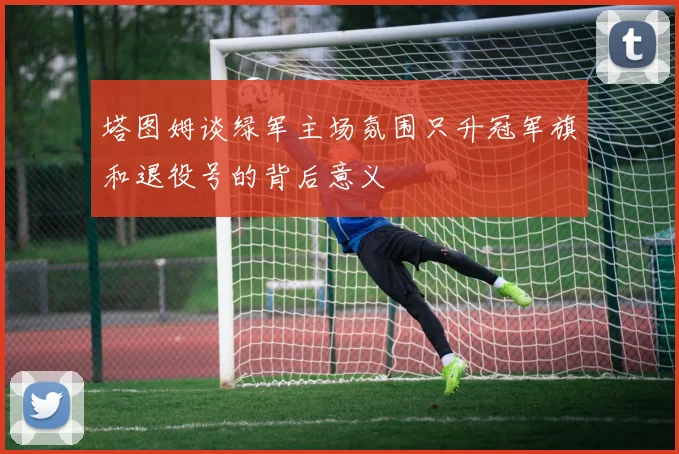 塔图姆谈绿军主场氛围只升冠军旗和退役号的背后意义
