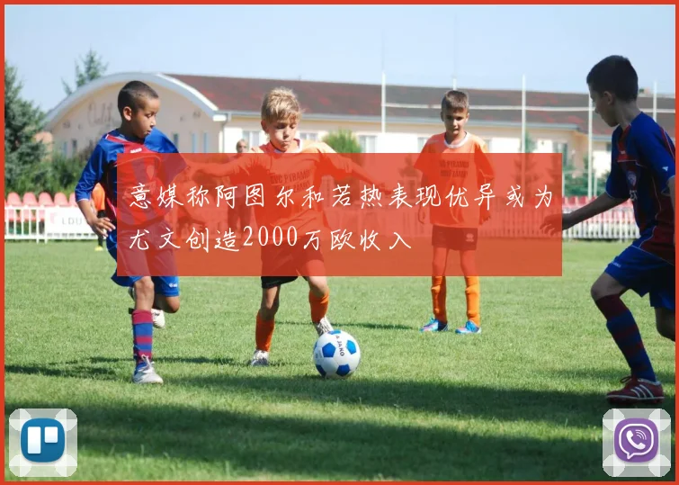 意媒称阿图尔和若热表现优异或为尤文创造2000万欧收入