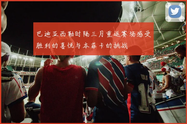 巴迪亚西勒时隔三月重返赛场感受胜利的喜悦与本菲卡的挑战