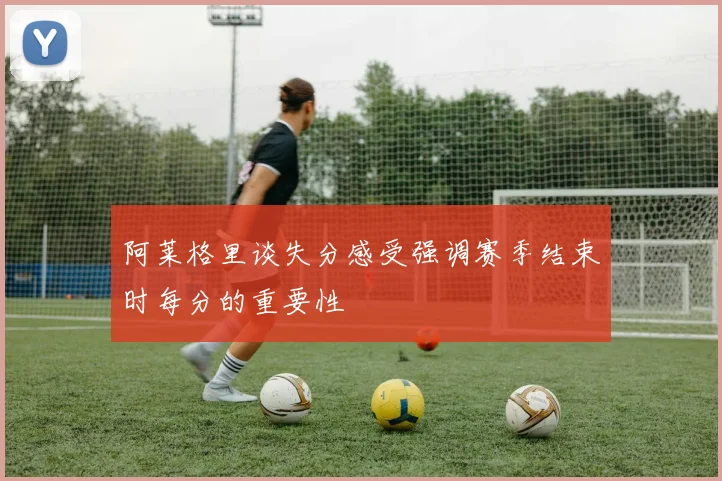 阿莱格里谈失分感受强调赛季结束时每分的重要性