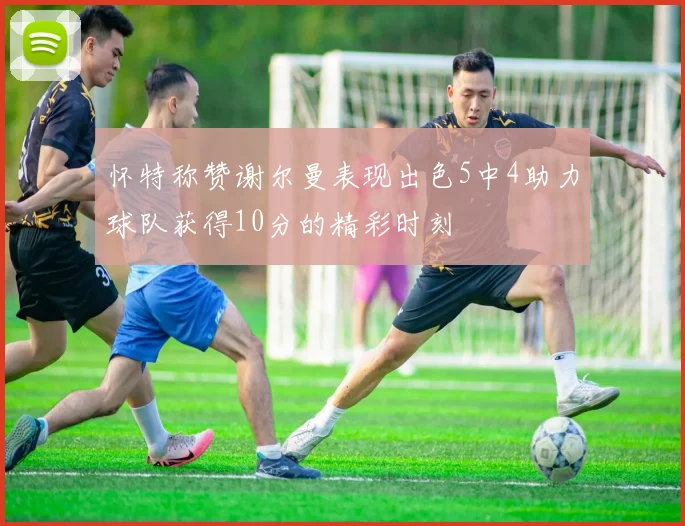 怀特称赞谢尔曼表现出色5中4助力球队获得10分的精彩时刻