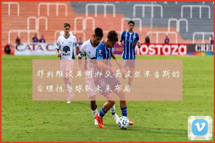 邓利维谈库明加交易波尔津吉斯的合理性与球队未来布局