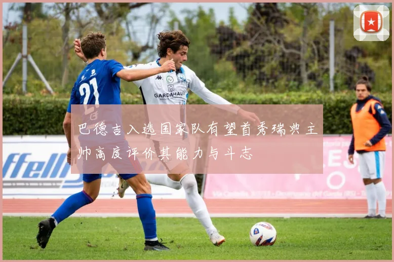 巴德吉入选国家队有望首秀瑞典主帅高度评价其能力与斗志