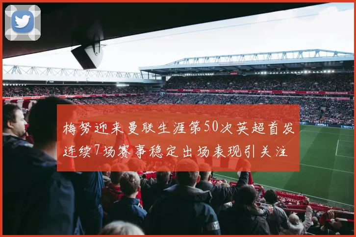梅努迎来曼联生涯第50次英超首发连续7场赛事稳定出场表现引关注