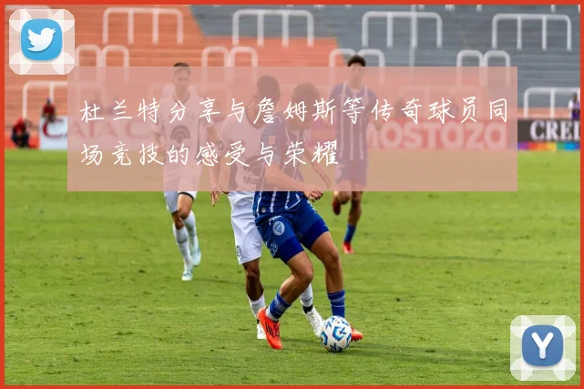 杜兰特分享与詹姆斯等传奇球员同场竞技的感受与荣耀
