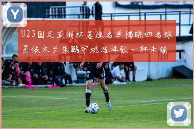 U23国足亚洲杯落选名单揭晓四名球员依木兰朱鹏宇姚浩洋张一轩未能入选