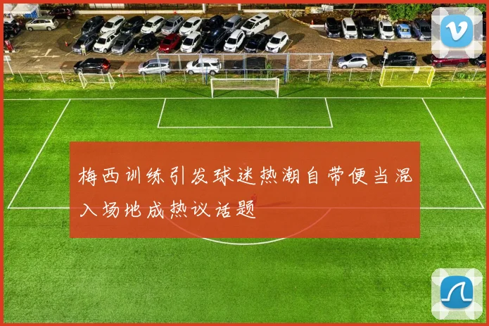 梅西训练引发球迷热潮自带便当混入场地成热议话题