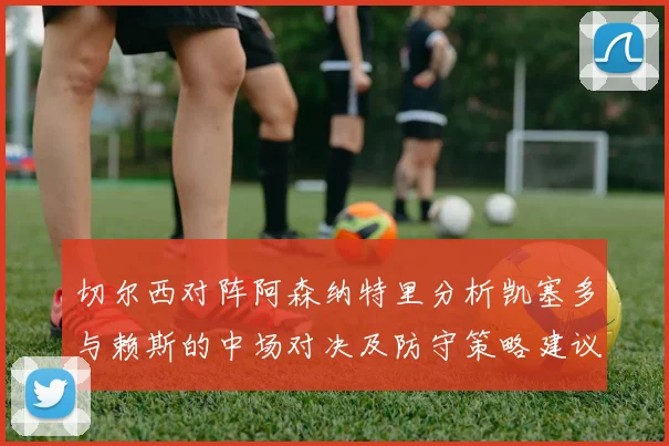 切尔西对阵阿森纳特里分析凯塞多与赖斯的中场对决及防守策略建议
