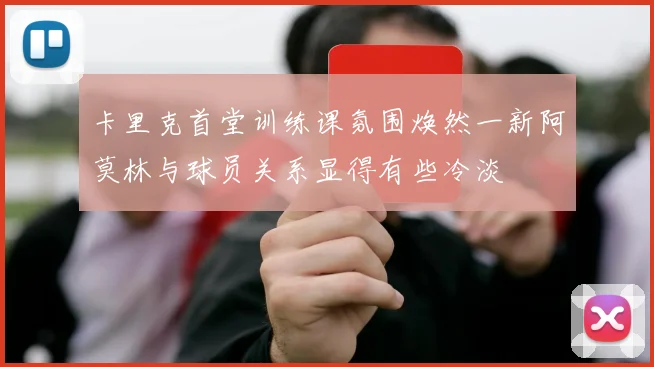 卡里克首堂训练课氛围焕然一新阿莫林与球员关系显得有些冷淡